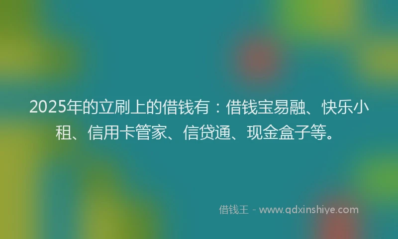 2025年的立刷上的借钱有：借钱宝易融、快乐小租、信用卡管家、信贷通、现金盒子等。