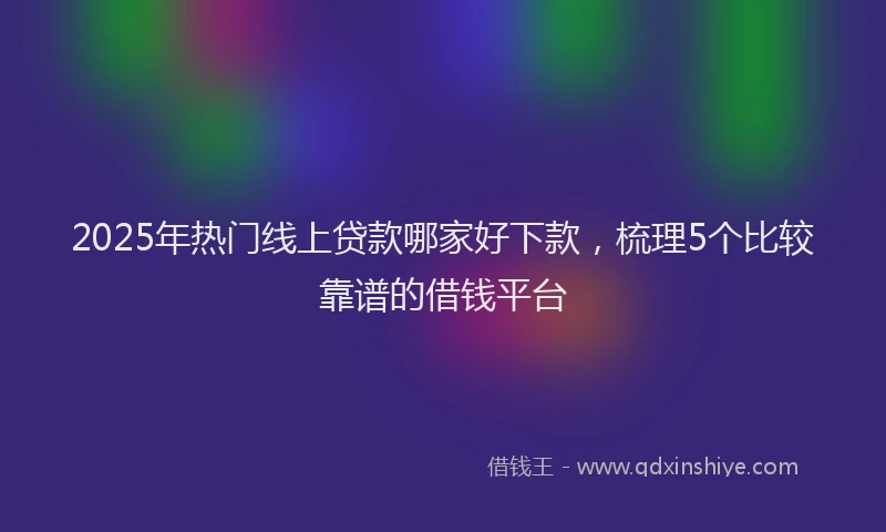 2025年热门线上贷款哪家好下款，梳理5个比较靠谱的借钱平台