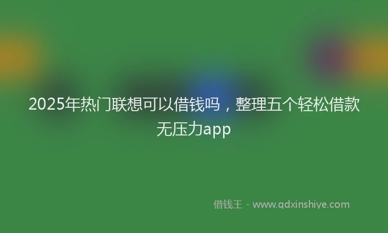 2025年热门联想可以借钱吗，整理五个轻松借款无压力app