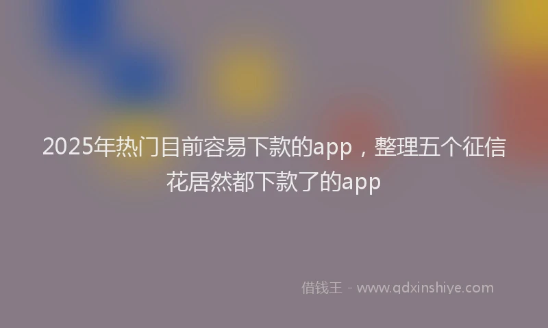 2025年热门目前容易下款的app，整理五个征信花居然都下款了的app