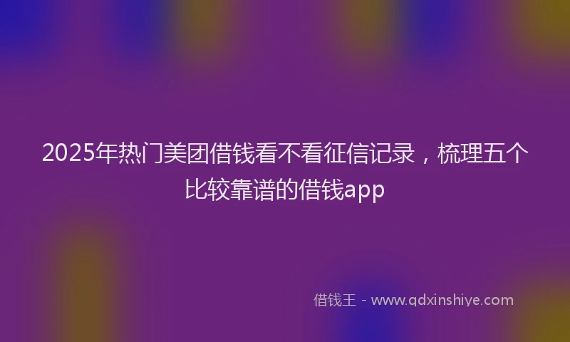 2025年热门美团借钱看不看征信记录，梳理五个比较靠谱的借钱app