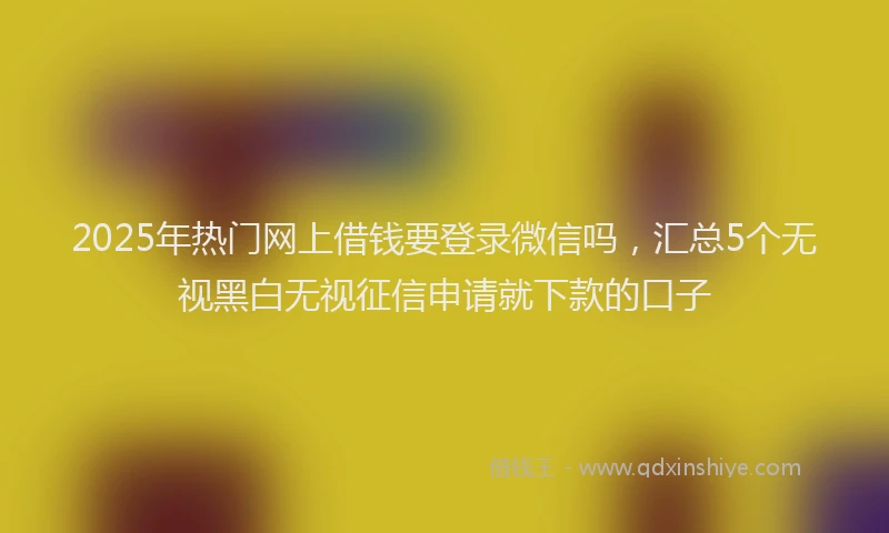 2025年热门网上借钱要登录微信吗，汇总5个无视黑白无视征信申请就下款的口子