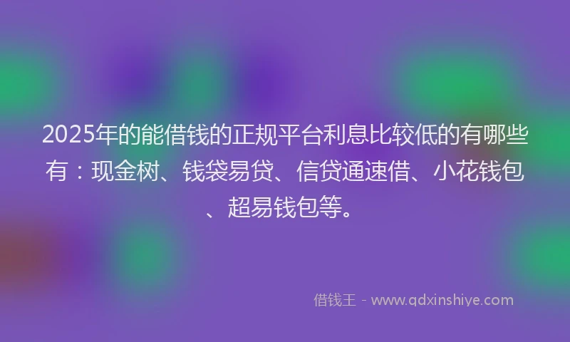 2025年的能借钱的正规平台利息比较低的有哪些有：现金树、钱袋易贷、信贷通速借、小花钱包、超易钱包等。
