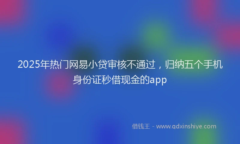 2025年热门网易小贷审核不通过，归纳五个手机身份证秒借现金的app