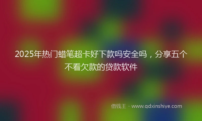 2025年热门蜡笔超卡好下款吗安全吗，分享五个不看欠款的贷款软件