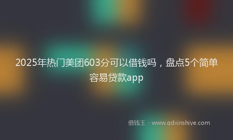 2025年热门美团603分可以借钱吗，盘点5个简单容易贷款app