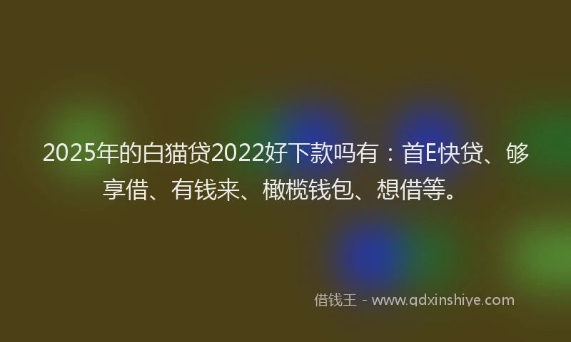 2025年的白猫贷2022好下款吗有：首E快贷、够享借、有钱来、橄榄钱包、想借等。