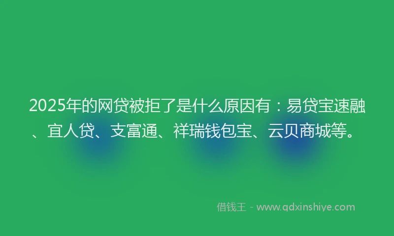 2025年的网贷被拒了是什么原因有：易贷宝速融、宜人贷、支富通、祥瑞钱包宝、云贝商城等。
