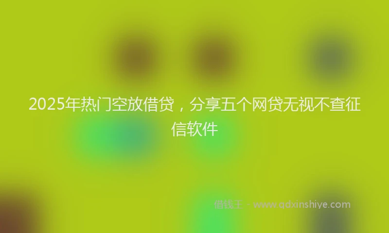 2025年热门空放借贷，分享五个网贷无视不查征信软件