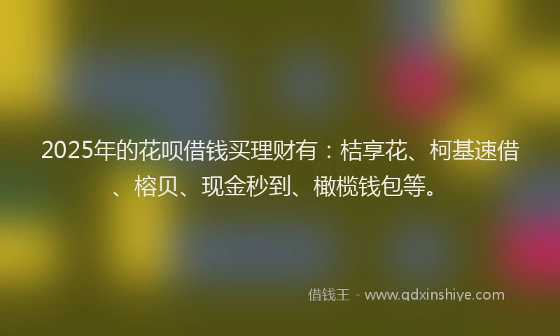 2025年的花呗借钱买理财有：桔享花、柯基速借、榕贝、现金秒到、橄榄钱包等。
