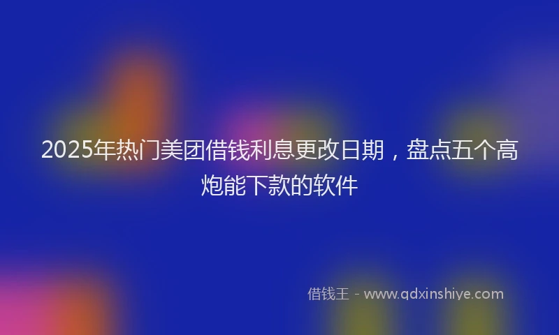 2025年热门美团借钱利息更改日期，盘点五个高炮能下款的软件