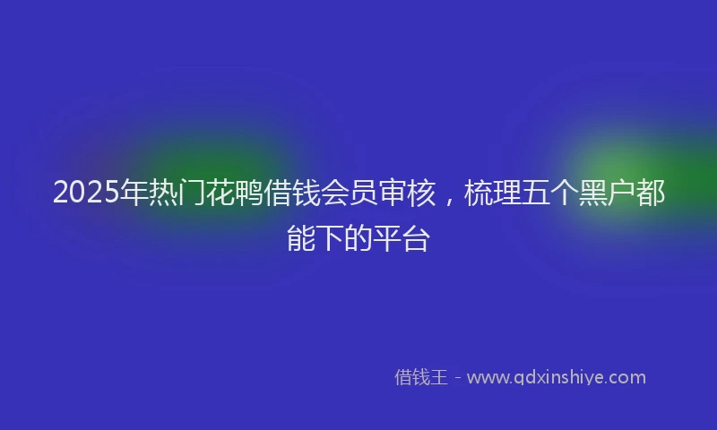 2025年热门花鸭借钱会员审核，梳理五个黑户都能下的平台