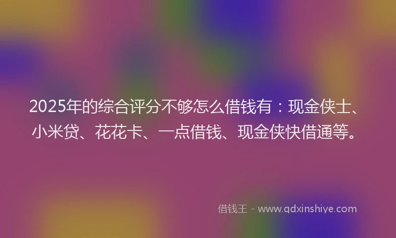 2025年的综合评分不够怎么借钱有：现金侠士、小米贷、花花卡、一点借钱、现金侠快借通等。