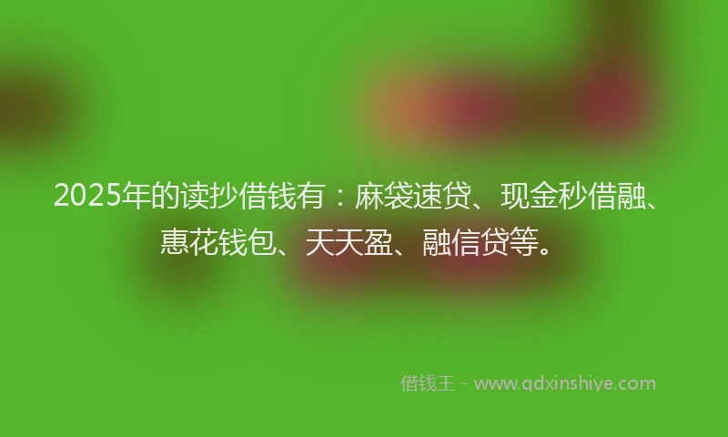 2025年的读抄借钱有：麻袋速贷、现金秒借融、惠花钱包、天天盈、融信贷等。