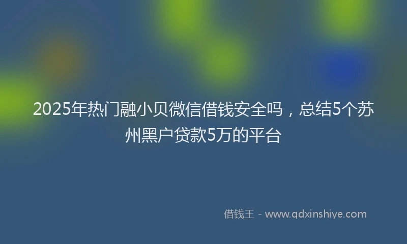 2025年热门融小贝微信借钱安全吗，总结5个苏州黑户贷款5万的平台