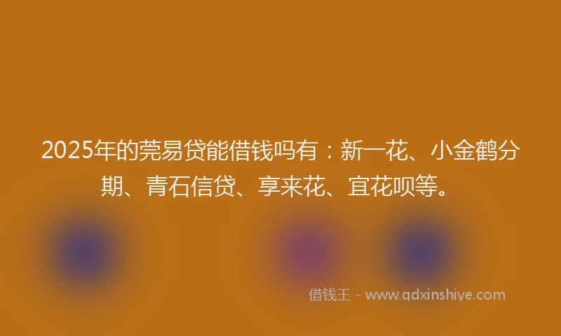 2025年的莞易贷能借钱吗有：新一花、小金鹤分期、青石信贷、享来花、宜花呗等。