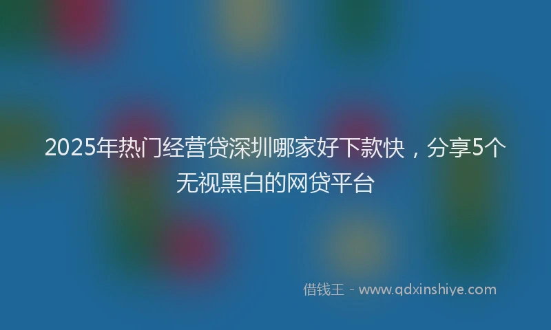 2025年热门经营贷深圳哪家好下款快，分享5个无视黑白的网贷平台