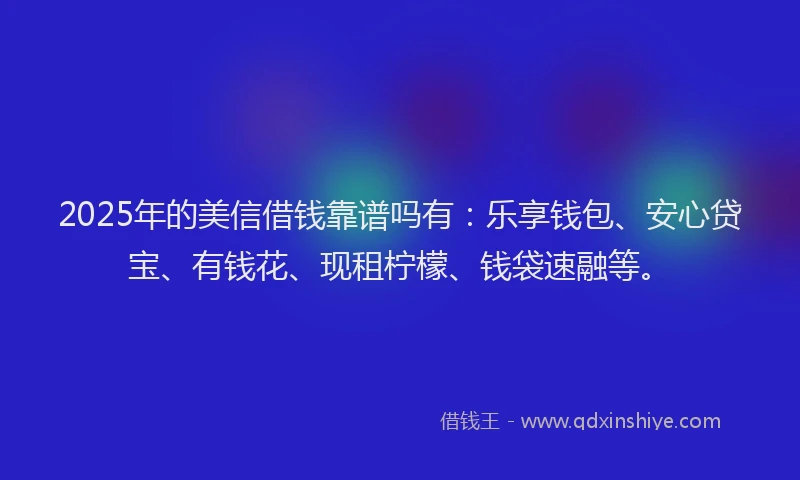 2025年的美信借钱靠谱吗有：乐享钱包、安心贷宝、有钱花、现租柠檬、钱袋速融等。