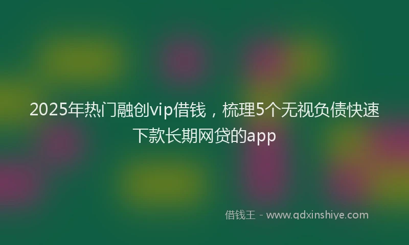 2025年热门融创vip借钱，梳理5个无视负债快速下款长期网贷的app
