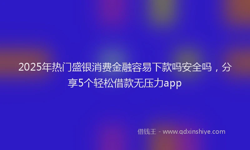 2025年热门盛银消费金融容易下款吗安全吗，分享5个轻松借款无压力app