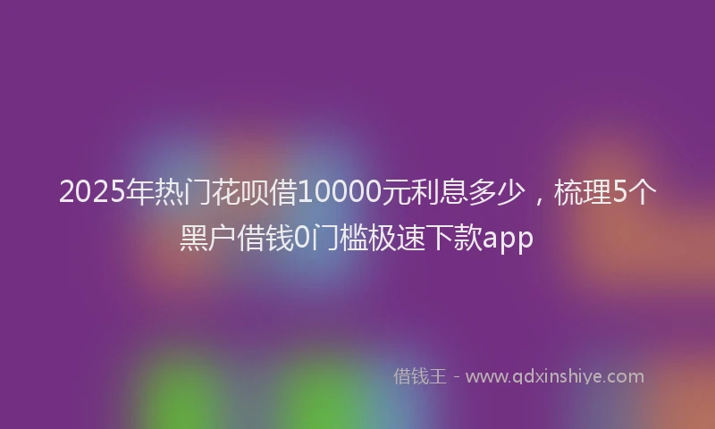 2025年热门花呗借10000元利息多少，梳理5个黑户借钱0门槛极速下款app