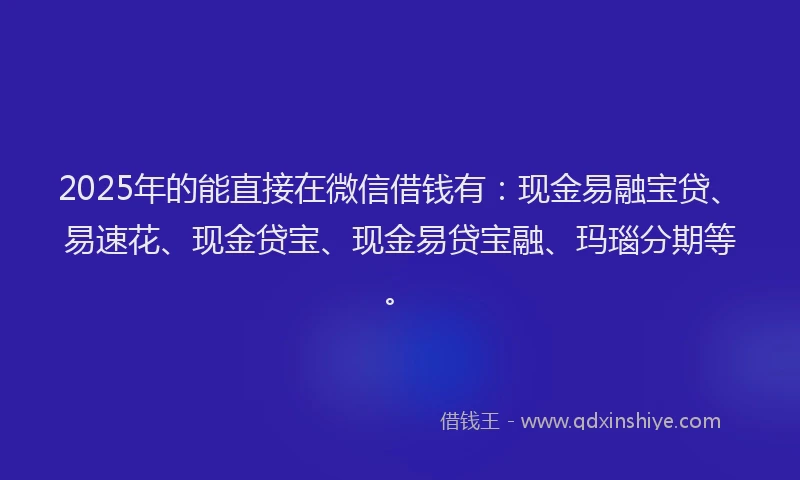 2025年的能直接在微信借钱有：现金易融宝贷、易速花、现金贷宝、现金易贷宝融、玛瑙分期等。
