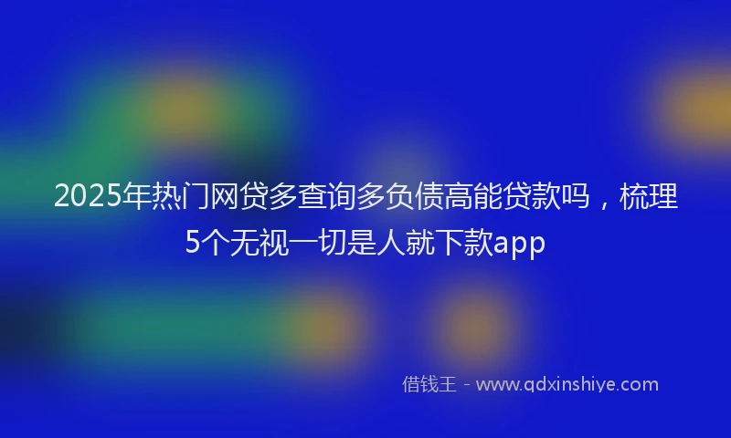 2025年热门网贷多查询多负债高能贷款吗，梳理5个无视一切是人就下款app
