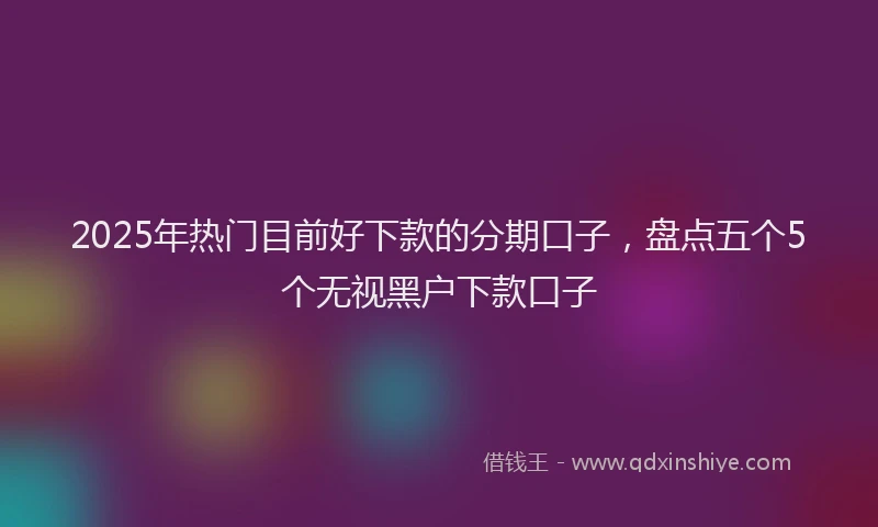 2025年热门目前好下款的分期口子，盘点五个5个无视黑户下款口子