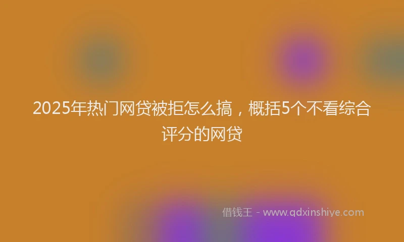 2025年热门网贷被拒怎么搞，概括5个不看综合评分的网贷