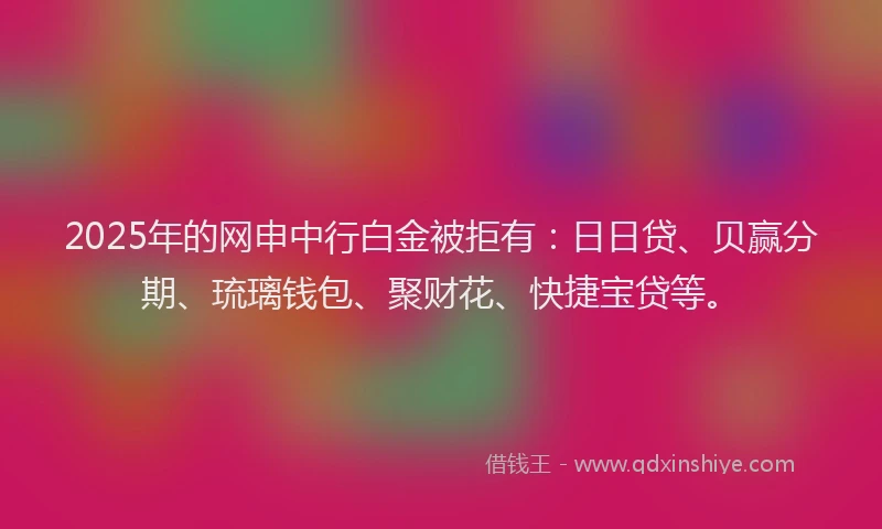 2025年的网申中行白金被拒有：日日贷、贝赢分期、琉璃钱包、聚财花、快捷宝贷等。