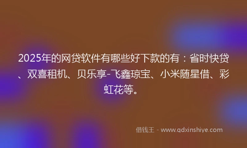 2025年的网贷软件有哪些好下款的有：省时快贷、双喜租机、贝乐享-飞鑫琼宝、小米随星借、彩虹花等。