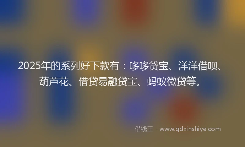 2025年的系列好下款有：哆哆贷宝、洋洋借呗、葫芦花、借贷易融贷宝、蚂蚁微贷等。