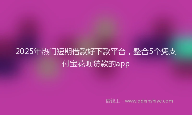 2025年热门短期借款好下款平台，整合5个凭支付宝花呗贷款的app