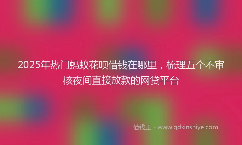 2025年热门蚂蚁花呗借钱在哪里，梳理五个不审核夜间直接放款的网贷平台