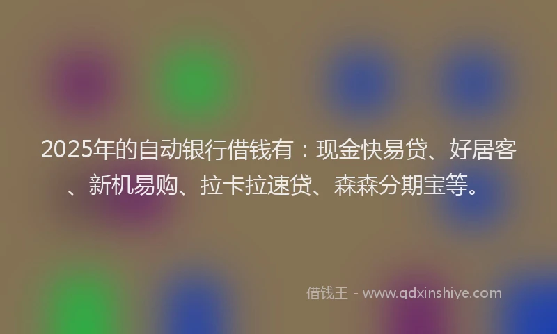 2025年的自动银行借钱有：现金快易贷、好居客、新机易购、拉卡拉速贷、森森分期宝等。