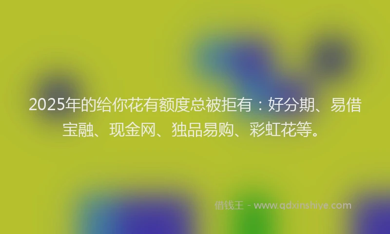 2025年的给你花有额度总被拒有：好分期、易借宝融、现金网、独品易购、彩虹花等。