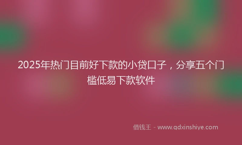 2025年热门目前好下款的小贷口子，分享五个门槛低易下款软件