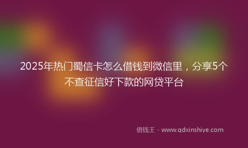 2025年热门蜀信卡怎么借钱到微信里，分享5个不查征信好下款的网贷平台