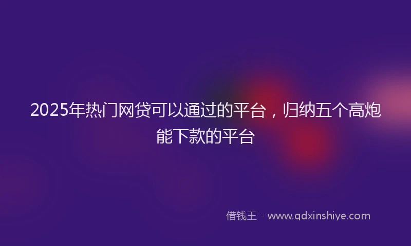 2025年热门网贷可以通过的平台，归纳五个高炮能下款的平台