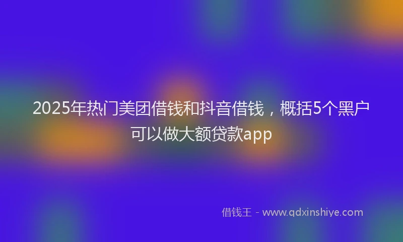 2025年热门美团借钱和抖音借钱，概括5个黑户可以做大额贷款app