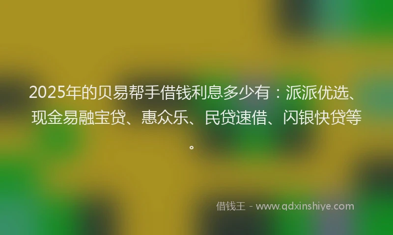 2025年的贝易帮手借钱利息多少有：派派优选、现金易融宝贷、惠众乐、民贷速借、闪银快贷等。