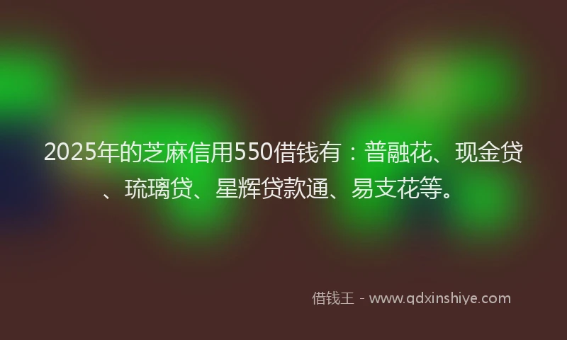 2025年的芝麻信用550借钱有：普融花、现金贷、琉璃贷、星辉贷款通、易支花等。
