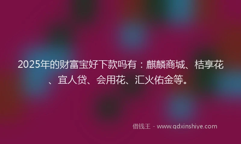 2025年的财富宝好下款吗有：麒麟商城、桔享花、宜人贷、会用花、汇火佑金等。