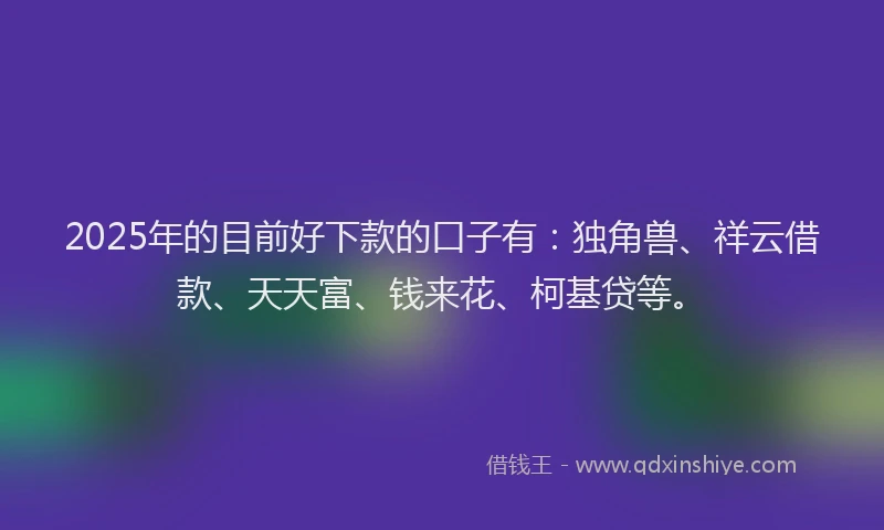 2025年的目前好下款的口子有：独角兽、祥云借款、天天富、钱来花、柯基贷等。