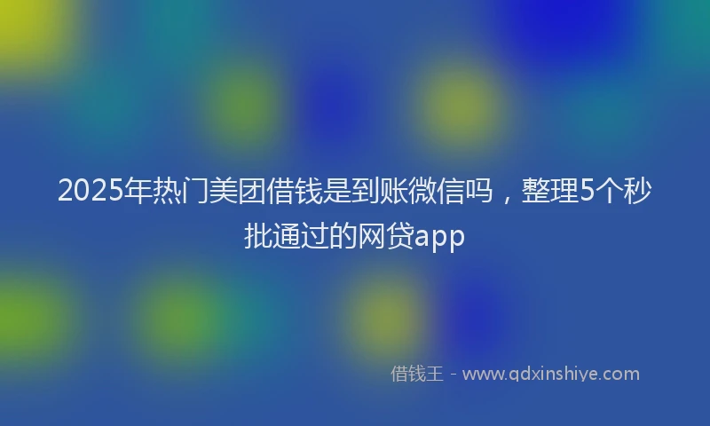 2025年热门美团借钱是到账微信吗，整理5个秒批通过的网贷app