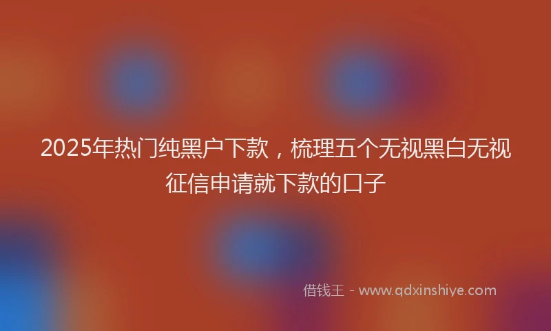 2025年热门纯黑户下款，梳理五个无视黑白无视征信申请就下款的口子
