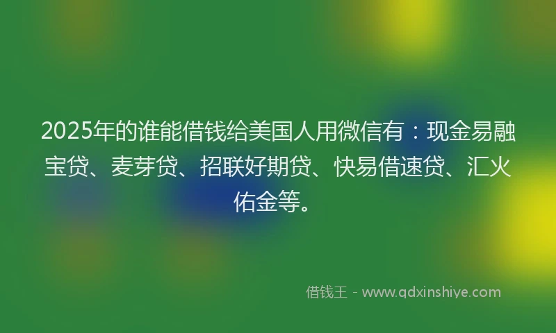 2025年的谁能借钱给美国人用微信有：现金易融宝贷、麦芽贷、招联好期贷、快易借速贷、汇火佑金等。
