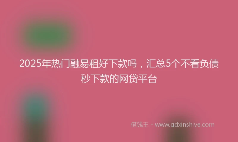 2025年热门融易租好下款吗，汇总5个不看负债秒下款的网贷平台