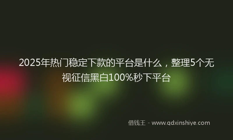 2025年热门稳定下款的平台是什么，整理5个无视征信黑白100%秒下平台