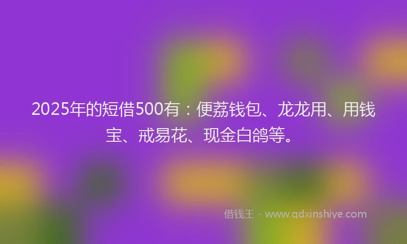 2025年的短借500有：便荔钱包、龙龙用、用钱宝、戒易花、现金白鸽等。